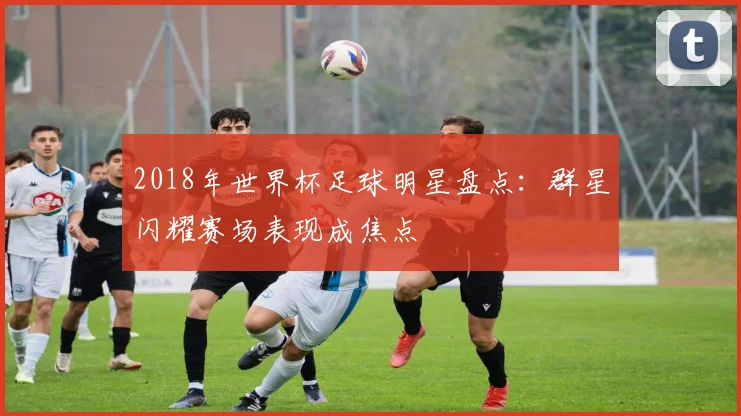 2018年世界杯足球明星盘点:群星闪耀赛场表现成焦点