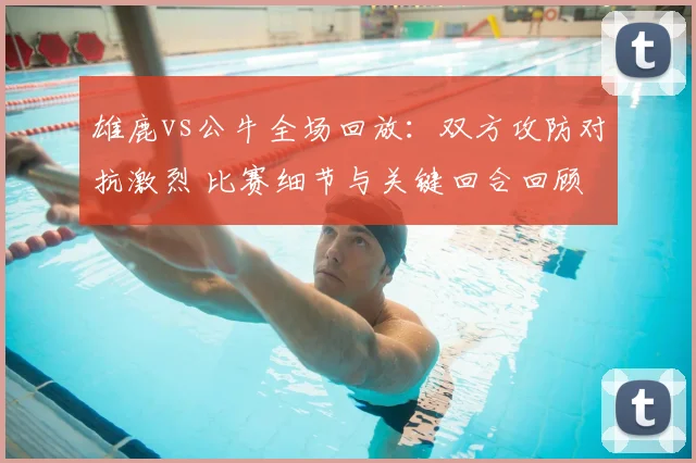 雄鹿vs公牛全场回放：双方攻防对抗激烈 比赛细节与关键回合回顾