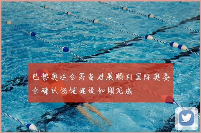 巴黎奥运会筹备进展顺利国际奥委会确认场馆建设如期完成