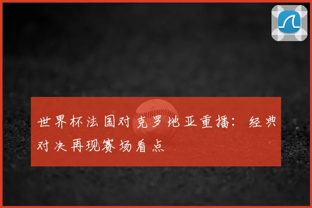 世界杯法国对克罗地亚重播:经典对决再现赛场看点