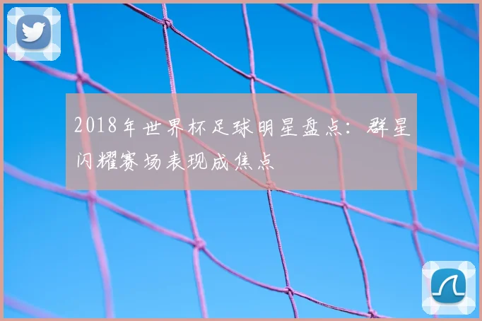 2018年世界杯足球明星盘点:群星闪耀赛场表现成焦点