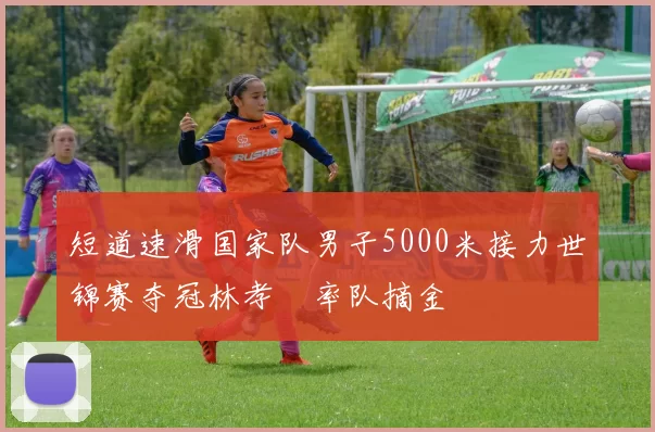 短道速滑国家队男子5000米接力世锦赛夺冠林孝埈率队摘金