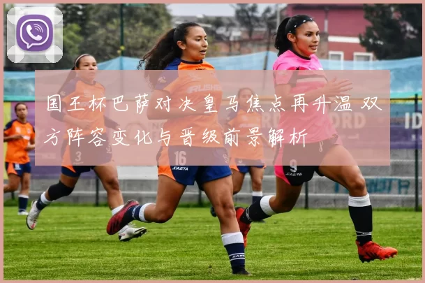国王杯巴萨对决皇马焦点再升温 双方阵容变化与晋级前景解析