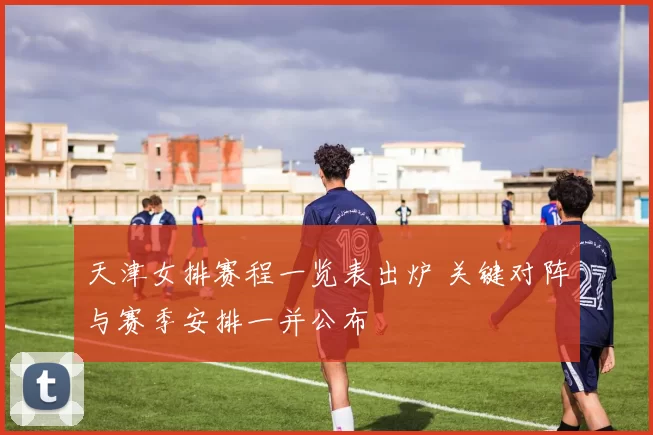 天津女排赛程一览表出炉 关键对阵与赛季安排一并公布