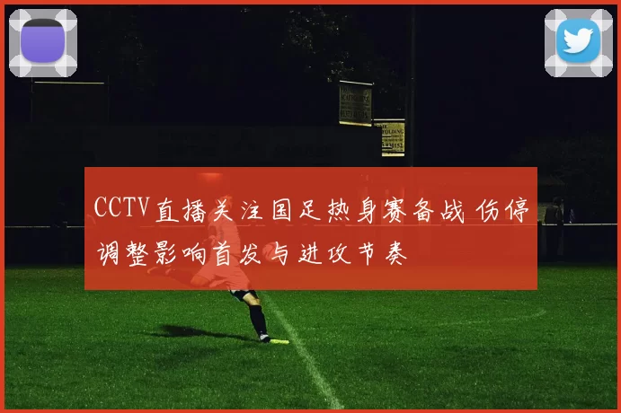 CCTV直播关注国足热身赛备战 伤停调整影响首发与进攻节奏
