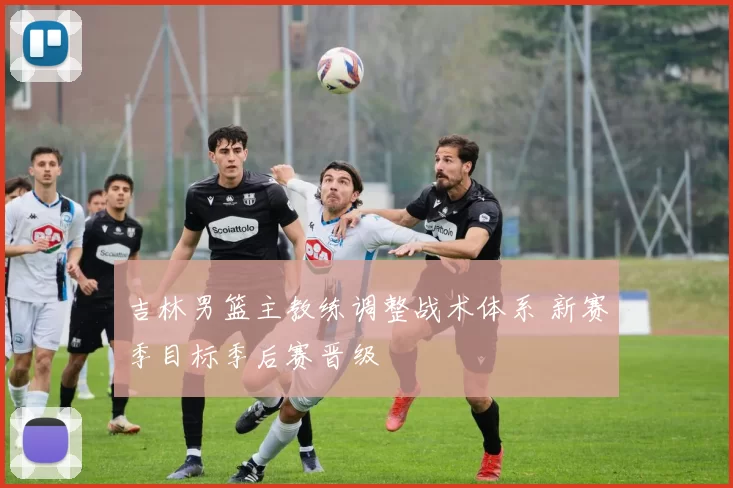 吉林男篮主教练调整战术体系 新赛季目标季后赛晋级