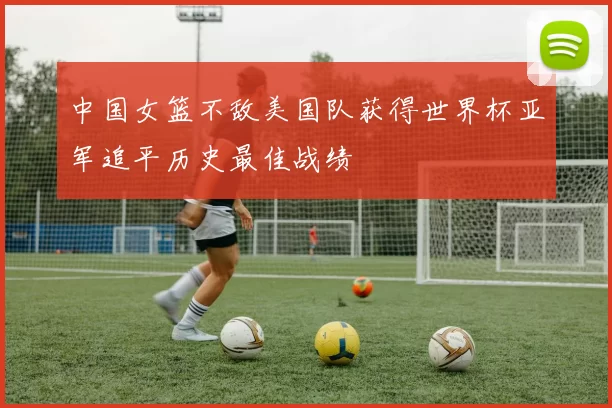 中国女篮不敌美国队获得世界杯亚军追平历史最佳战绩