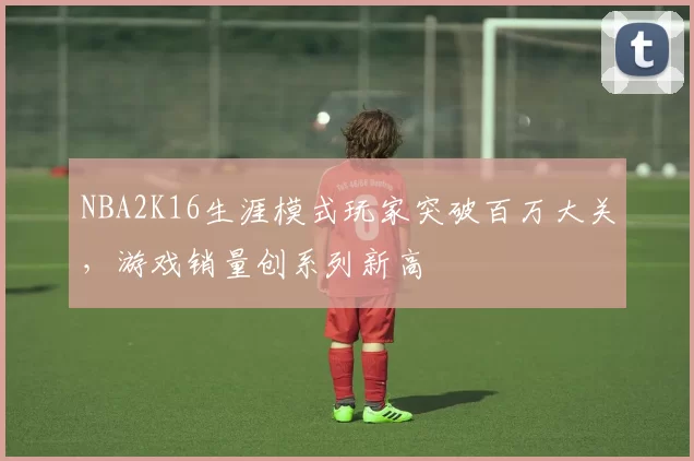 NBA2K16生涯模式玩家突破百万大关,游戏销量创系列新高