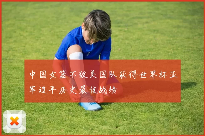 中国女篮不敌美国队获得世界杯亚军追平历史最佳战绩