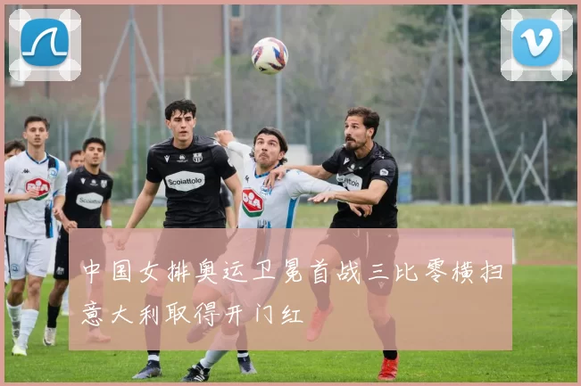 中国女排奥运卫冕首战三比零横扫意大利取得开门红