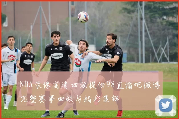 NBA录像高清回放提供98直播吧微博完整赛事回顾与精彩集锦