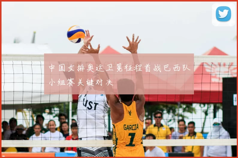 中国女排奥运卫冕征程首战巴西队小组赛关键对决