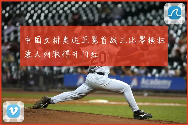 中国女排奥运卫冕首战三比零横扫意大利取得开门红