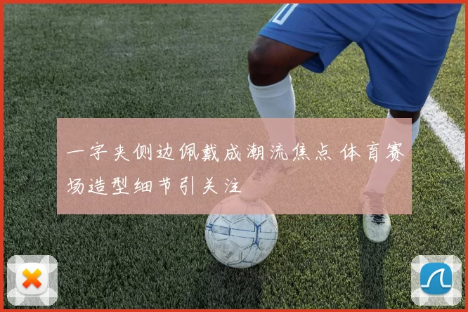 一字夹侧边佩戴成潮流焦点 体育赛场造型细节引关注