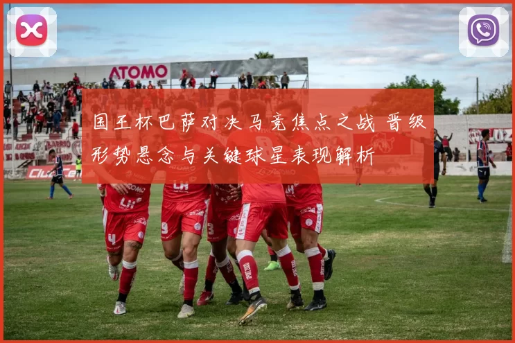 国王杯巴萨对决马竞焦点之战 晋级形势悬念与关键球星表现解析