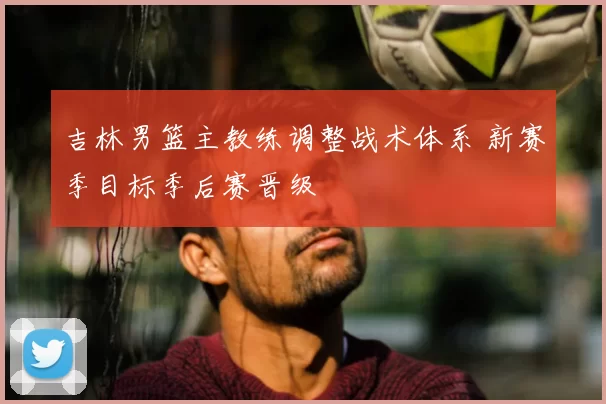 吉林男篮主教练调整战术体系 新赛季目标季后赛晋级