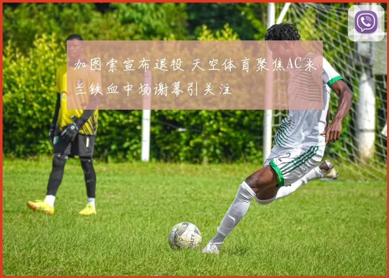 加图索宣布退役 天空体育聚焦AC米兰铁血中场谢幕引关注