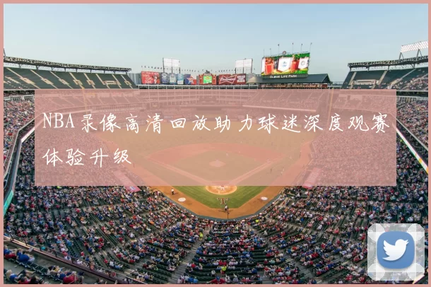 NBA录像高清回放助力球迷深度观赛体验升级