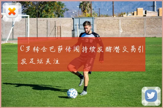 C罗转会巴萨传闻持续发酵潜交易引发足坛关注