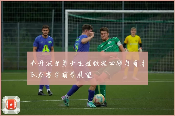 乔丹波尔勇士生涯数据回顾与奇才队新赛季前景展望