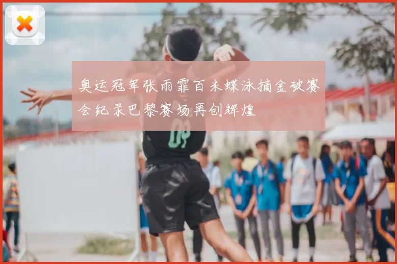 奥运冠军张雨霏百米蝶泳摘金破赛会纪录巴黎赛场再创辉煌