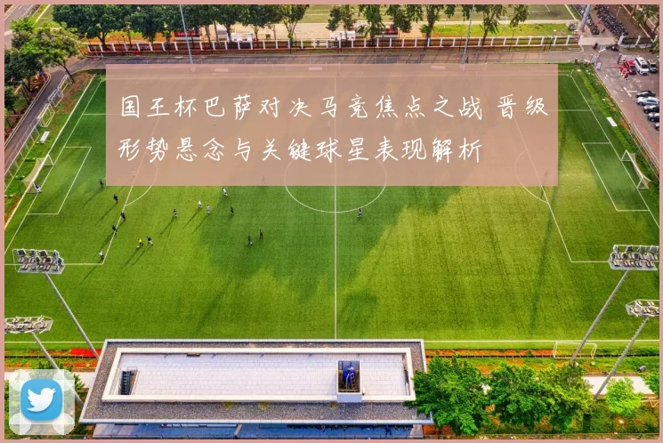 国王杯巴萨对决马竞焦点之战 晋级形势悬念与关键球星表现解析