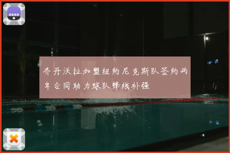 乔丹沃拉加盟纽约尼克斯队签约两年合同助力球队锋线补强