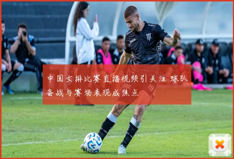 中国女排比赛直播视频引关注 球队备战与赛场表现成焦点