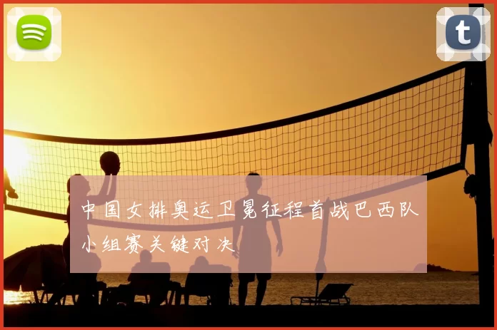 中国女排奥运卫冕征程首战巴西队小组赛关键对决