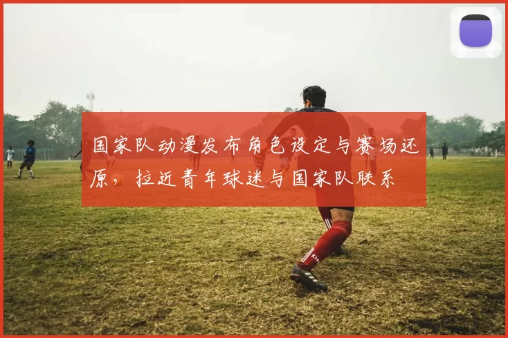国家队动漫发布角色设定与赛场还原，拉近青年球迷与国家队联系