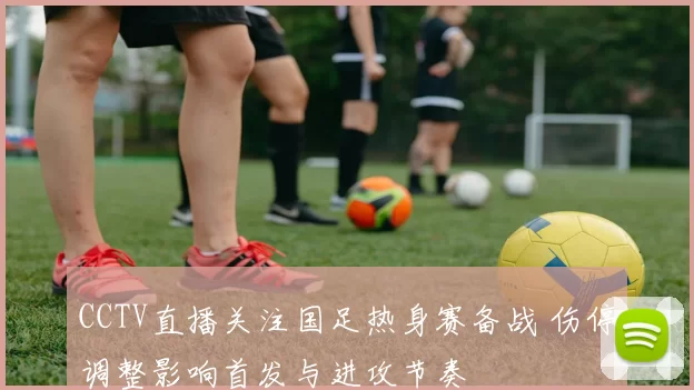 CCTV直播关注国足热身赛备战 伤停调整影响首发与进攻节奏
