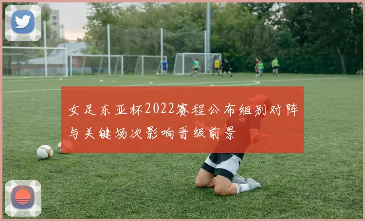 女足东亚杯2022赛程公布组别对阵与关键场次影响晋级前景