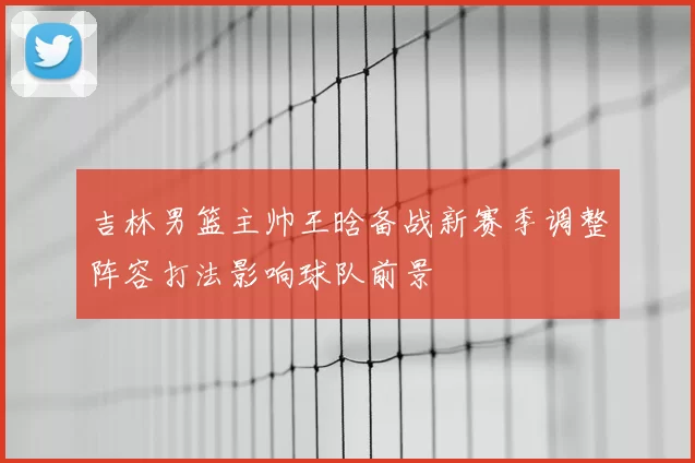 吉林男篮主帅王晗备战新赛季调整阵容打法影响球队前景