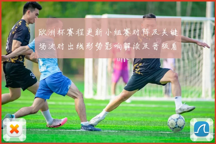 欧洲杯赛程更新小组赛对阵及关键场次对出线形势影响解读及晋级看点