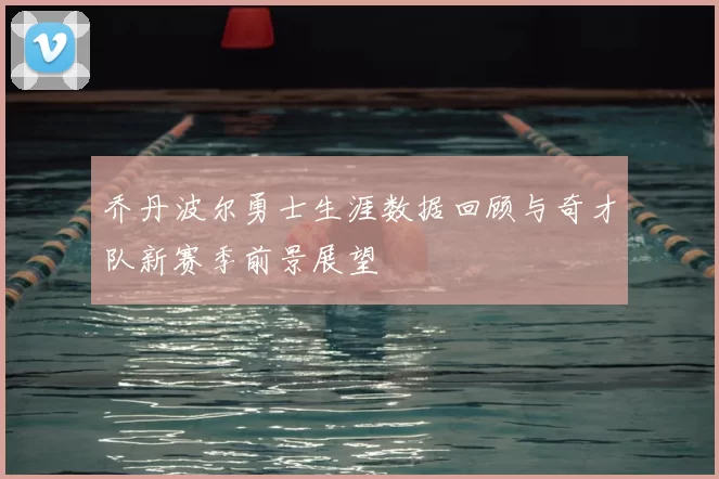 乔丹波尔勇士生涯数据回顾与奇才队新赛季前景展望