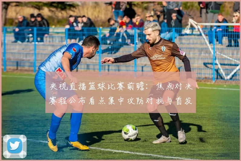 央视直播篮球比赛前瞻：焦点对决赛程公布看点集中攻防对抗与首发阵容