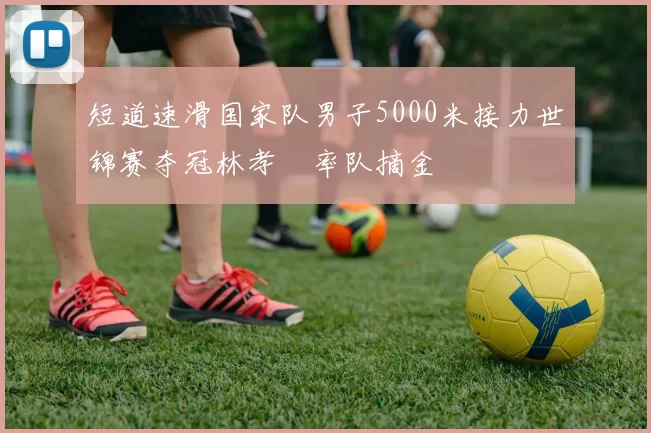 短道速滑国家队男子5000米接力世锦赛夺冠林孝埈率队摘金