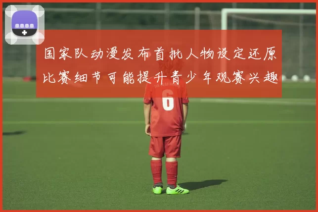 国家队动漫发布首批人物设定还原比赛细节可能提升青少年观赛兴趣