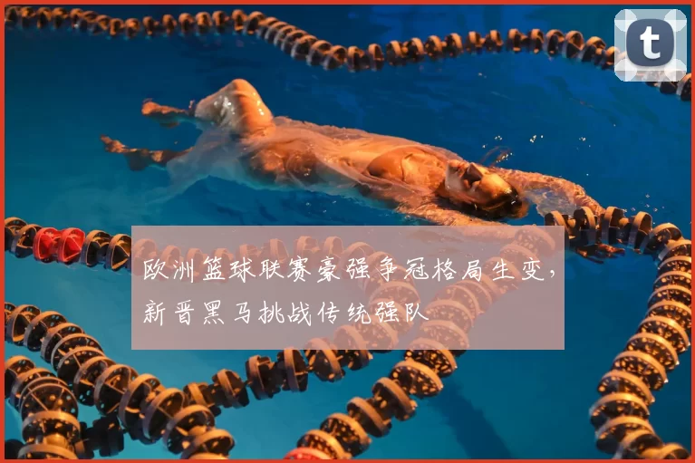 欧洲篮球联赛豪强争冠格局生变,新晋黑马挑战传统强队