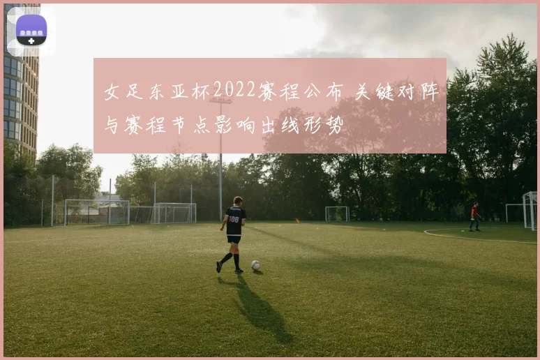 女足东亚杯2022赛程公布 关键对阵与赛程节点影响出线形势