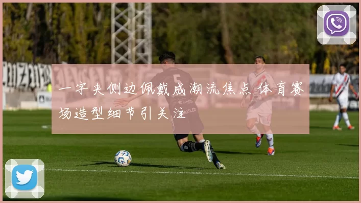 一字夹侧边佩戴成潮流焦点 体育赛场造型细节引关注