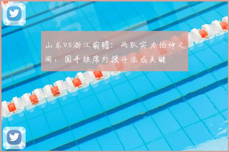 山东vs浙江前瞻:两队实力伯仲之间,国手缺席外援斗法成关键