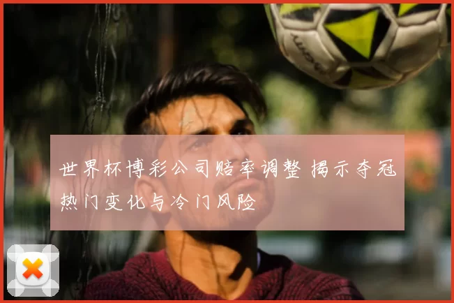 世界杯博彩公司赔率调整 揭示夺冠热门变化与冷门风险
