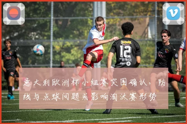 意大利欧洲杯小组赛突围确认，防线与点球问题或影响淘汰赛形势