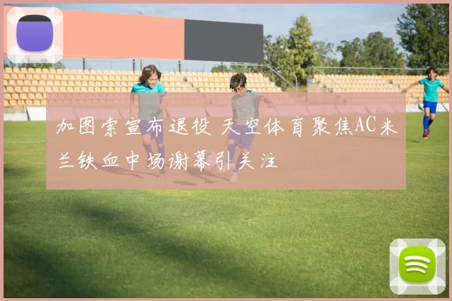 加图索宣布退役 天空体育聚焦AC米兰铁血中场谢幕引关注