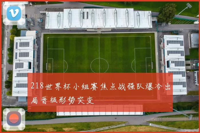 218世界杯小组赛焦点战强队爆冷出局晋级形势突变